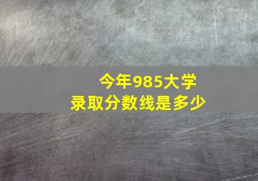 今年985大学录取分数线是多少