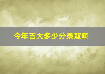 今年吉大多少分录取啊