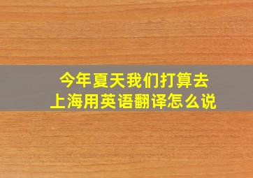 今年夏天我们打算去上海用英语翻译怎么说