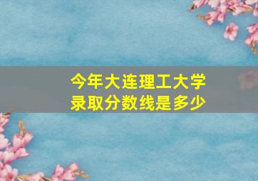 今年大连理工大学录取分数线是多少