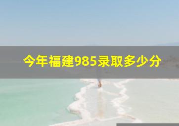 今年福建985录取多少分