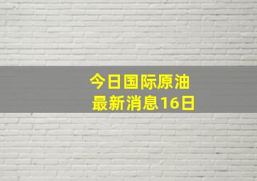 今日国际原油最新消息16日