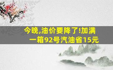 今晚,油价要降了!加满一箱92号汽油省15元