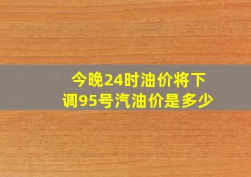 今晚24时油价将下调95号汽油价是多少