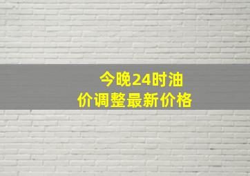 今晚24时油价调整最新价格