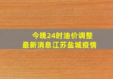 今晚24时油价调整最新消息江苏盐城疫情