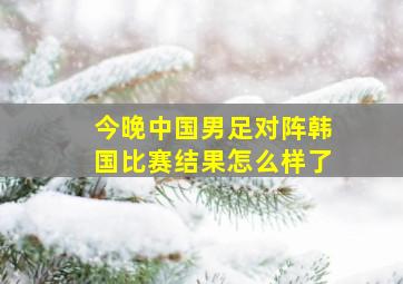 今晚中国男足对阵韩国比赛结果怎么样了