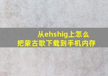 从ehshig上怎么把蒙古歌下载到手机内存