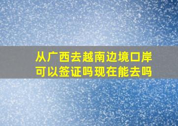 从广西去越南边境口岸可以签证吗现在能去吗