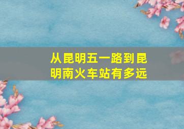 从昆明五一路到昆明南火车站有多远