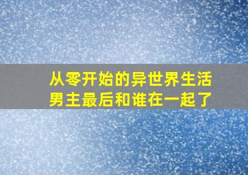 从零开始的异世界生活男主最后和谁在一起了