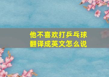 他不喜欢打乒乓球翻译成英文怎么说