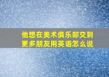 他想在美术俱乐部交到更多朋友用英语怎么说