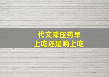 代文降压药早上吃还是晚上吃