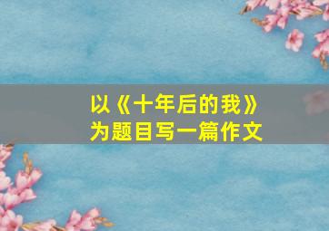 以《十年后的我》为题目写一篇作文