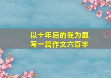 以十年后的我为题写一篇作文六百字