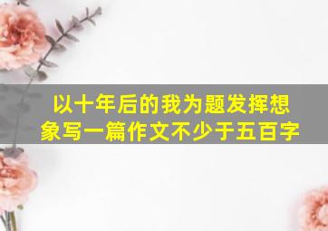 以十年后的我为题发挥想象写一篇作文不少于五百字