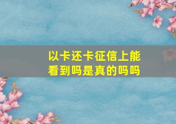 以卡还卡征信上能看到吗是真的吗吗