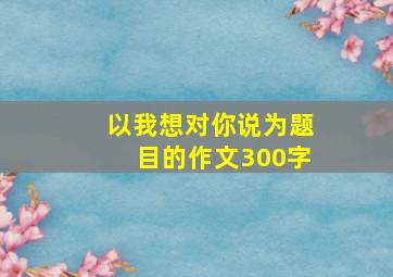 以我想对你说为题目的作文300字