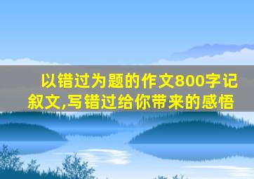 以错过为题的作文800字记叙文,写错过给你带来的感悟