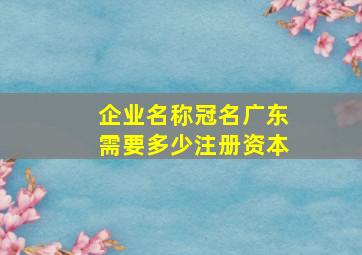 企业名称冠名广东需要多少注册资本