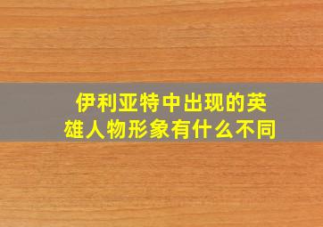 伊利亚特中出现的英雄人物形象有什么不同