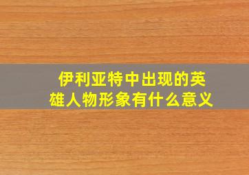 伊利亚特中出现的英雄人物形象有什么意义