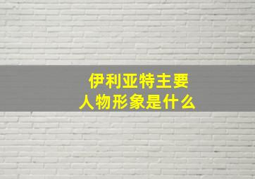 伊利亚特主要人物形象是什么