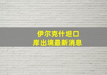 伊尔克什坦口岸出境最新消息