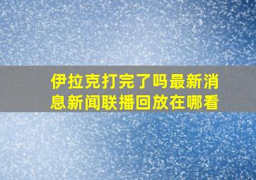 伊拉克打完了吗最新消息新闻联播回放在哪看