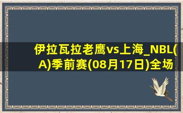 伊拉瓦拉老鹰vs上海_NBL(A)季前赛(08月17日)全场录像