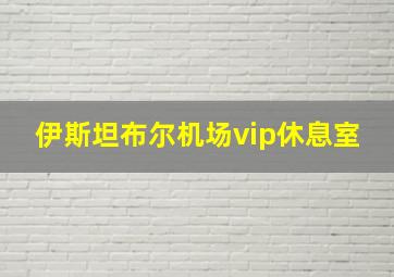 伊斯坦布尔机场vip休息室