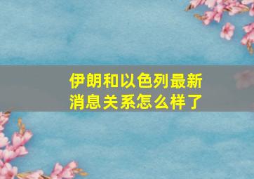 伊朗和以色列最新消息关系怎么样了