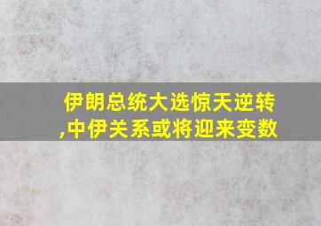 伊朗总统大选惊天逆转,中伊关系或将迎来变数