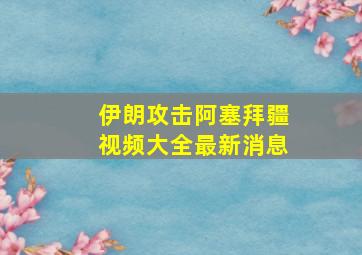 伊朗攻击阿塞拜疆视频大全最新消息