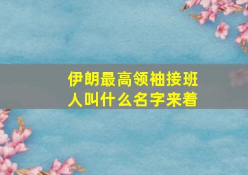 伊朗最高领袖接班人叫什么名字来着