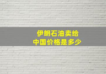 伊朗石油卖给中国价格是多少