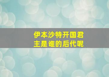 伊本沙特开国君主是谁的后代呢