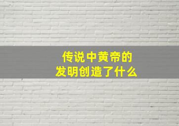 传说中黄帝的发明创造了什么