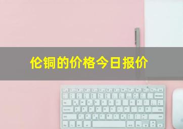 伦铜的价格今日报价