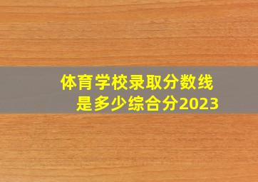 体育学校录取分数线是多少综合分2023