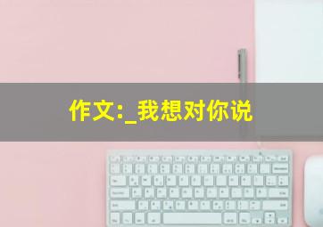 作文:_我想对你说