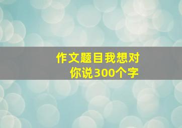 作文题目我想对你说300个字