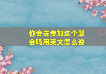 你会去参加这个聚会吗用英文怎么说