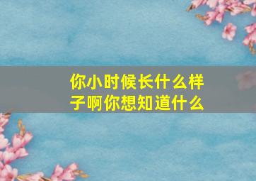 你小时候长什么样子啊你想知道什么