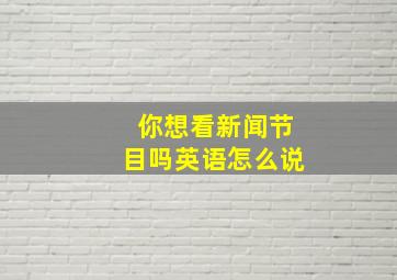 你想看新闻节目吗英语怎么说