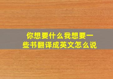 你想要什么我想要一些书翻译成英文怎么说