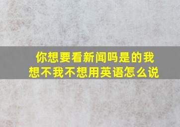 你想要看新闻吗是的我想不我不想用英语怎么说