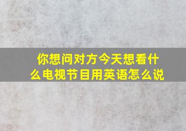 你想问对方今天想看什么电视节目用英语怎么说