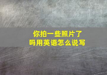 你拍一些照片了吗用英语怎么说写